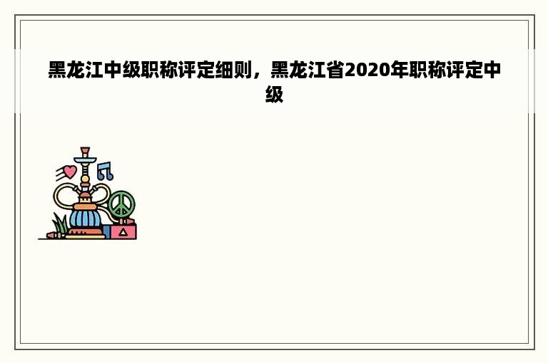 黑龙江中级职称评定细则，黑龙江省2020年职称评定中级