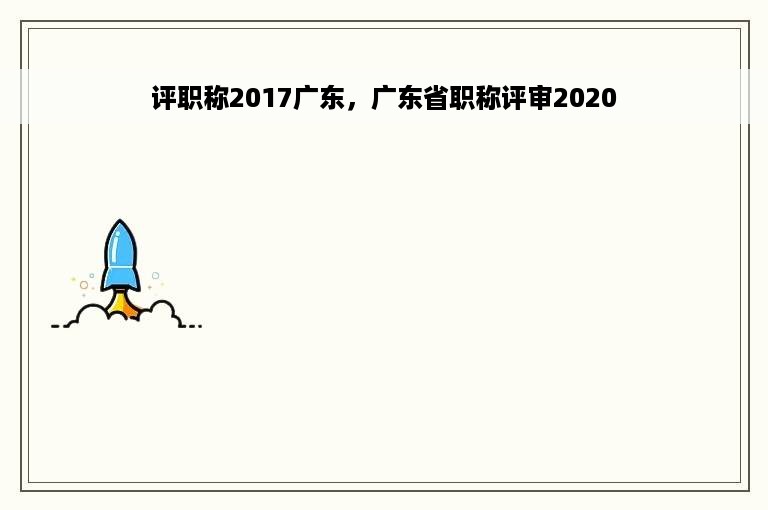 评职称2017广东，广东省职称评审2020