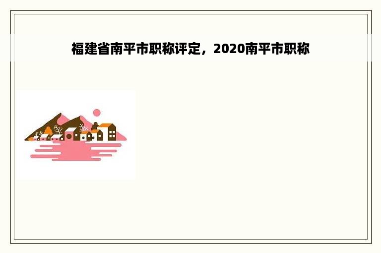 福建省南平市职称评定，2020南平市职称