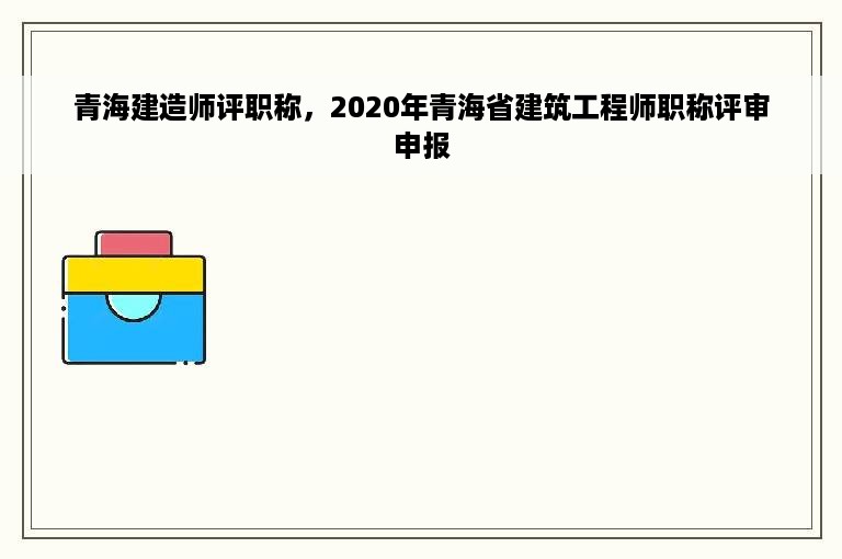 青海建造师评职称，2020年青海省建筑工程师职称评审申报