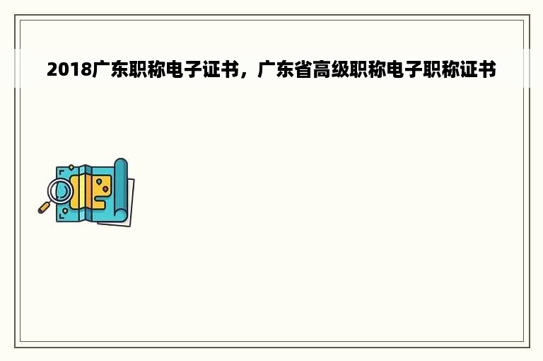 2018广东职称电子证书，广东省高级职称电子职称证书