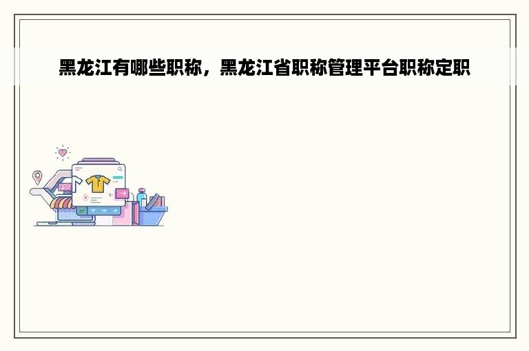 黑龙江有哪些职称，黑龙江省职称管理平台职称定职