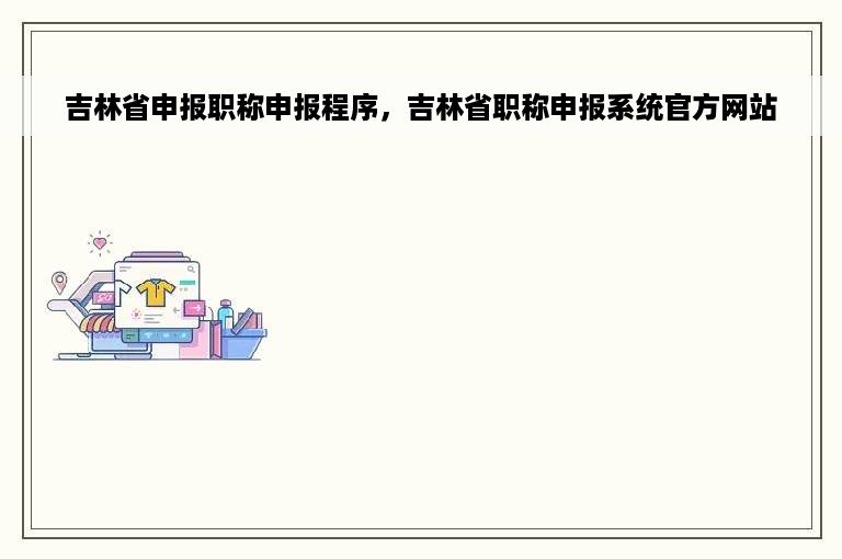 吉林省申报职称申报程序，吉林省职称申报系统官方网站