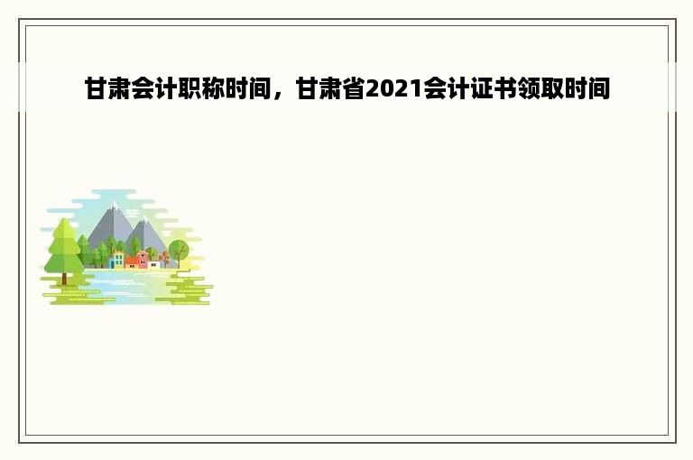 甘肃会计职称时间，甘肃省2021会计证书领取时间