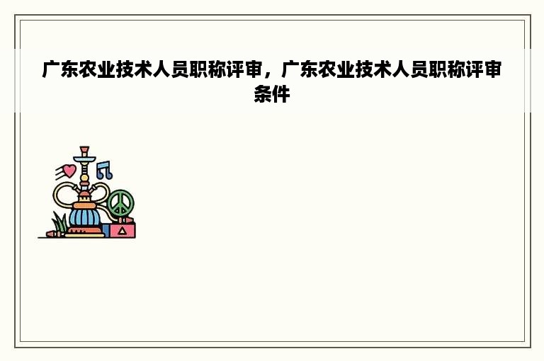 广东农业技术人员职称评审，广东农业技术人员职称评审条件