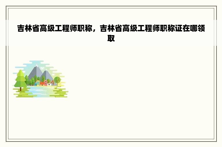 吉林省高级工程师职称，吉林省高级工程师职称证在哪领取