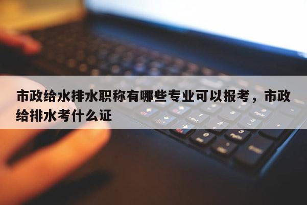 市政给水排水职称有哪些专业可以报考，市政给排水考什么证