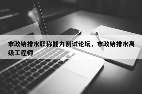 市政给排水职称能力测试论坛，市政给排水高级工程师