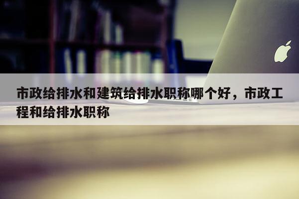 市政给排水和建筑给排水职称哪个好，市政工程和给排水职称