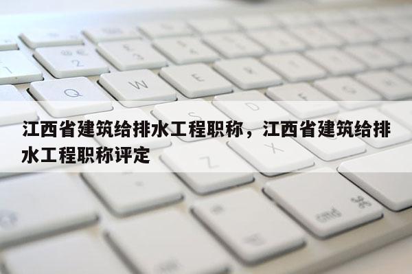 江西省建筑给排水工程职称，江西省建筑给排水工程职称评定