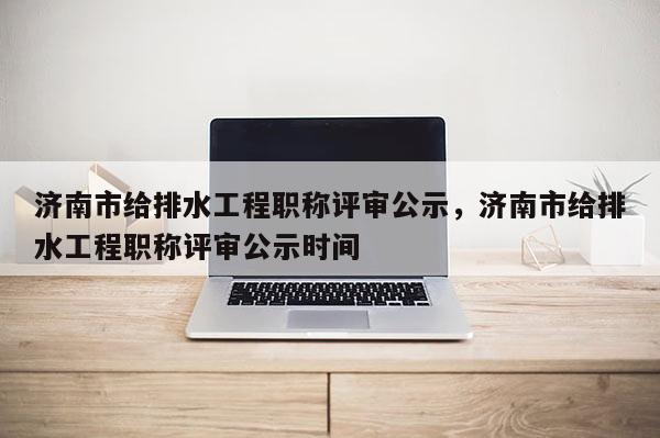 济南市给排水工程职称评审公示，济南市给排水工程职称评审公示时间