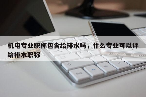 机电专业职称包含给排水吗，什么专业可以评给排水职称