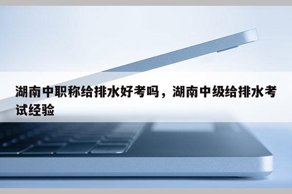 湖南中职称给排水好考吗，湖南中级给排水考试经验