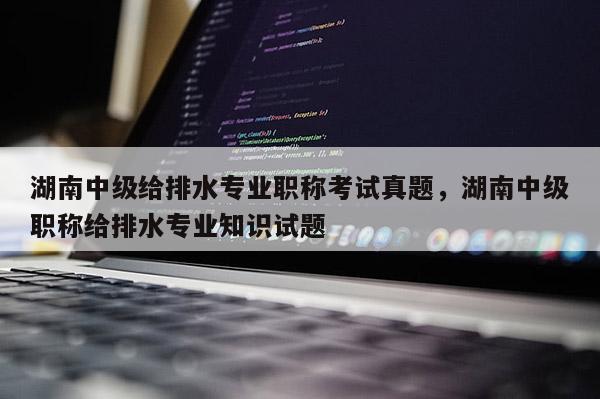 湖南中级给排水专业职称考试真题，湖南中级职称给排水专业知识试题