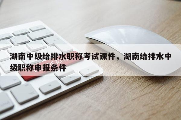 湖南中级给排水职称考试课件，湖南给排水中级职称申报条件