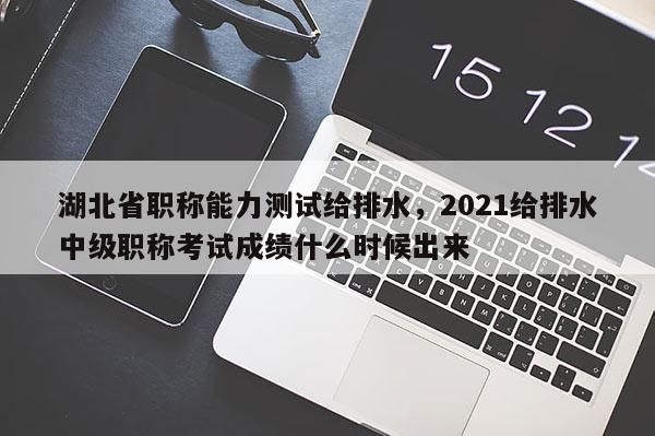 湖北省职称能力测试给排水，2021给排水中级职称考试成绩什么时候出来