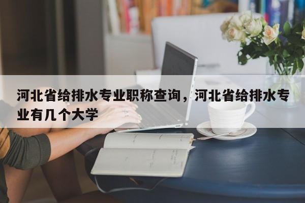 河北省给排水专业职称查询，河北省给排水专业有几个大学