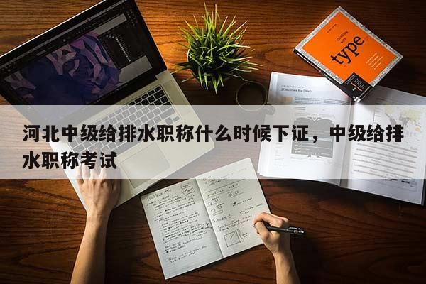 河北中级给排水职称什么时候下证，中级给排水职称考试