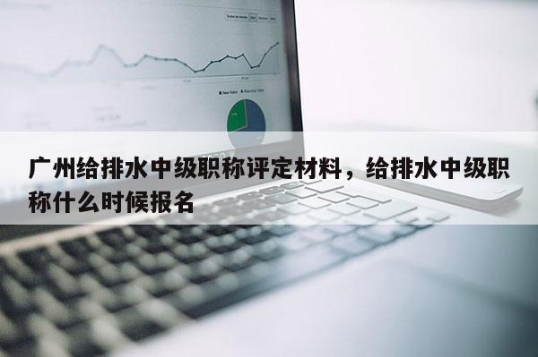 广州给排水中级职称评定材料，给排水中级职称什么时候报名