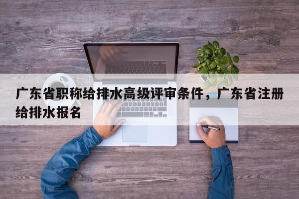 广东省职称给排水高级评审条件，广东省注册给排水报名