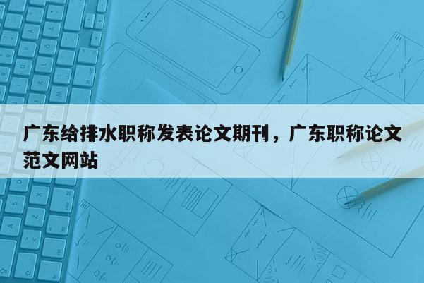 广东给排水职称发表论文期刊，广东职称论文范文网站