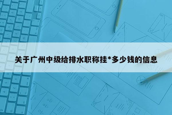 关于广州中级给排水职称挂-多少钱的信息