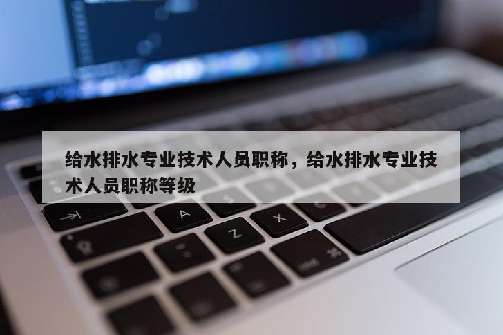 给水排水专业技术人员职称，给水排水专业技术人员职称等级