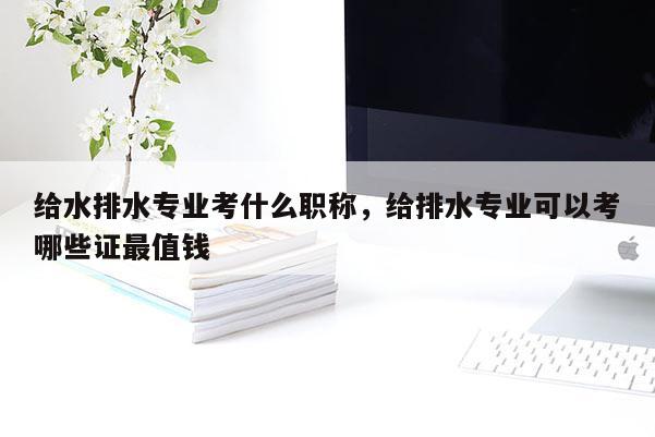 给水排水专业考什么职称，给排水专业可以考哪些证最值钱