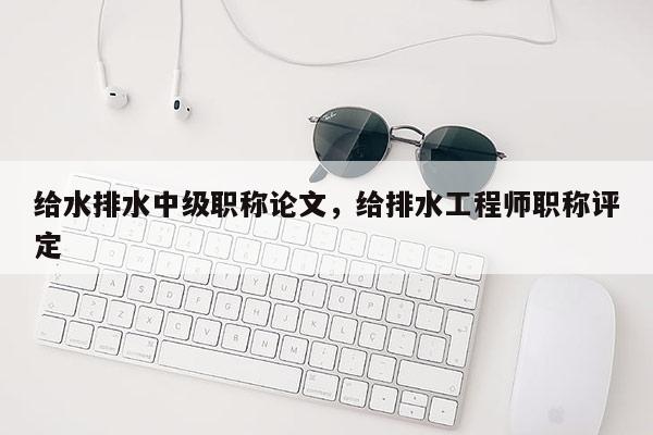 给水排水中级职称论文，给排水工程师职称评定