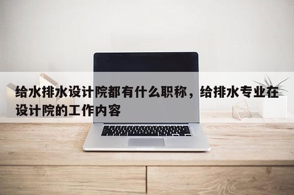 给水排水设计院都有什么职称，给排水专业在设计院的工作内容