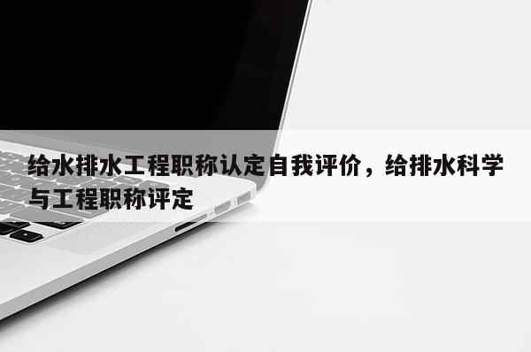 给水排水工程职称认定自我评价，给排水科学与工程职称评定