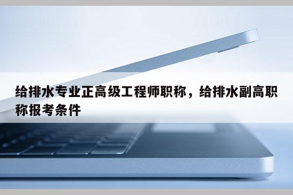 给排水专业正高级工程师职称，给排水副高职称报考条件