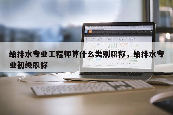 给排水专业工程师算什么类别职称，给排水专业初级职称