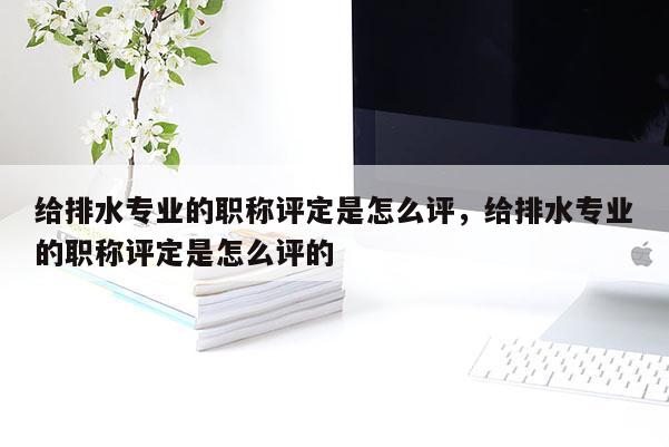 给排水专业的职称评定是怎么评，给排水专业的职称评定是怎么评的