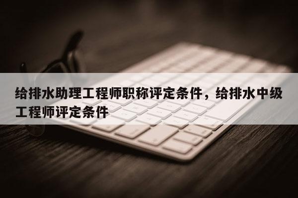 给排水助理工程师职称评定条件，给排水中级工程师评定条件