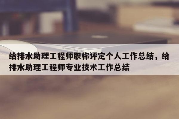 给排水助理工程师职称评定个人工作总结，给排水助理工程师专业技术工作总结