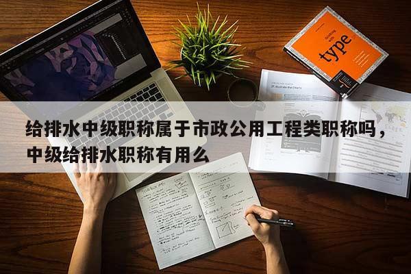 给排水中级职称属于市政公用工程类职称吗，中级给排水职称有用么