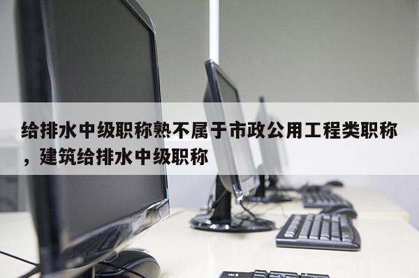 给排水中级职称熟不属于市政公用工程类职称，建筑给排水中级职称