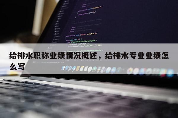 给排水职称业绩情况概述，给排水专业业绩怎么写