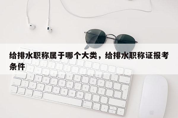 给排水职称属于哪个大类，给排水职称证报考条件