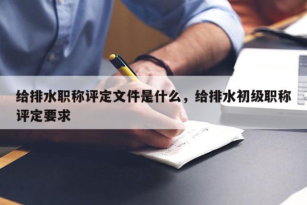 给排水职称评定文件是什么，给排水初级职称评定要求