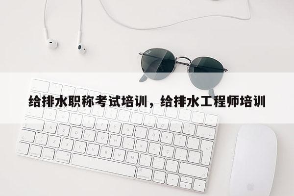 给排水职称考试培训，给排水工程师培训