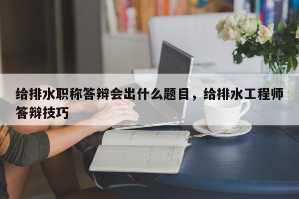 给排水职称答辩会出什么题目，给排水工程师答辩技巧