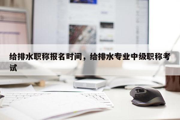 给排水职称报名时间，给排水专业中级职称考试