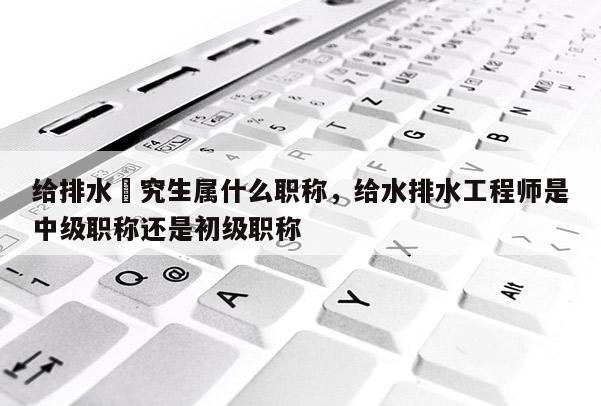 给排水硏究生属什么职称，给水排水工程师是中级职称还是初级职称