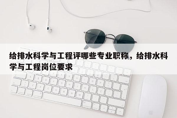 给排水科学与工程评哪些专业职称，给排水科学与工程岗位要求