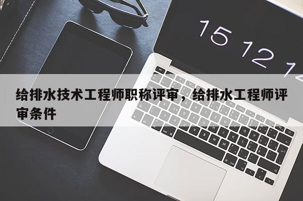 给排水技术工程师职称评审，给排水工程师评审条件