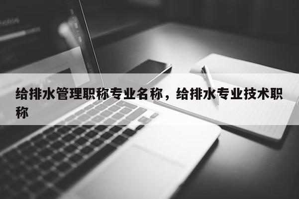 给排水管理职称专业名称，给排水专业技术职称