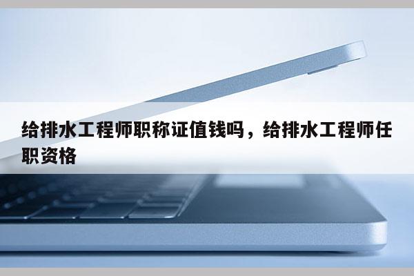 给排水工程师职称证值钱吗，给排水工程师任职资格