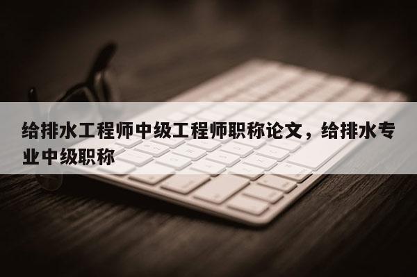 给排水工程师中级工程师职称论文，给排水专业中级职称